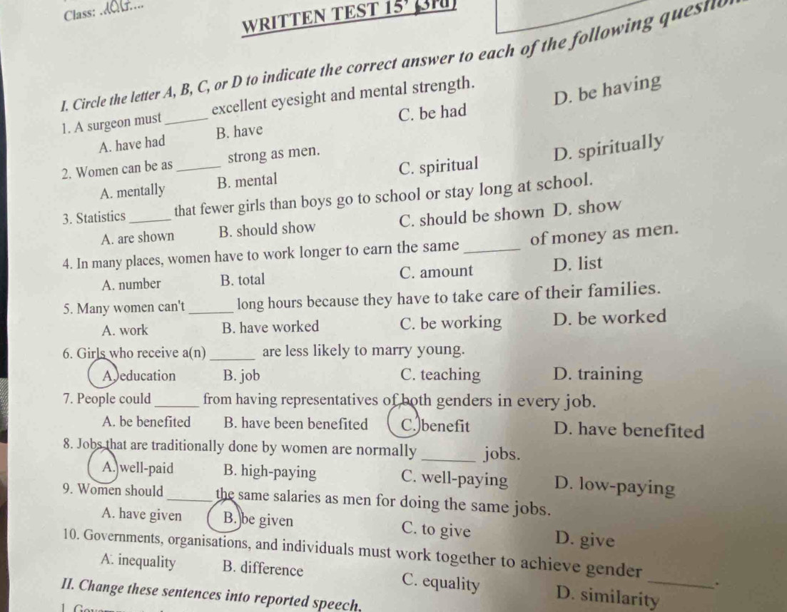 Class:
WRITTEN TEST 15' BN
I. Circle the letter A, B, C, or D to indicate the correct answer to each of the following questo
D. be having
1. A surgeon must_ excellent eyesight and mental strength.
A. have had B. have C. be had
2. Women can be as_ strong as men.
D. spiritually
A. mentally B. mental C. spiritual
3. Statistics _that fewer girls than boys go to school or stay long at school.
A. are shown B. should show C. should be shown D. show
4. In many places, women have to work longer to earn the same_ of money as men.
A. number B. total C. amount D. list
5. Many women can't_ long hours because they have to take care of their families.
A. work B. have worked C. be working D. be worked
6. Girls who receive a(n)_ are less likely to marry young.
Ajeducation B. job C. teaching D. training
7. People could _from having representatives of both genders in every job.
A. be benefited B. have been benefited C. benefit D. have benefited
8. Jobs that are traditionally done by women are normally _jobs.
A. well-paid B. high-paying C. well-paying D. low-paying
9. Women should _the same salaries as men for doing the same jobs.
A. have given B. be given C. to give D. give
10. Governments, organisations, and individuals must work together to achieve gender
A. inequality B. difference C. equality D. similarity_
.
II. Change these sentences into reported speech.