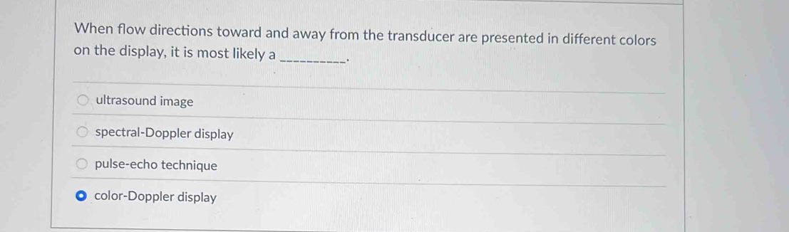 When flow directions toward and away from the transducer are presented in different colors
on the display, it is most likely a_ .
ultrasound image
spectral-Doppler display
pulse-echo technique
color-Doppler display