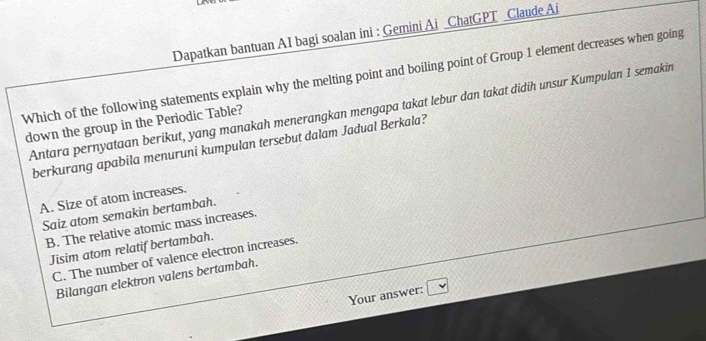 Dapatkan bantuan AI bagi soalan ini : Gemini Ai ChatGPT _Claude Ai
Which of the following statements explain why the melting point and boiling point of Group 1 element decreases when going
Antara pernyataan berikut, yang manakah menerangkan mengapa takat lebur dan takat didih unsur Kumpulan 1 semakin
down the group in the Periodic Table?
berkurang apabila menuruni kumpulan tersebut dalam Jadual Berkala?
A. Size of atom increases.
Saiz atom semakin bertambah.
B. The relative atomic mass increases.
Jisim atom relatif bertambah.
C. The number of valence electron increases.
Bilangan elektron valens bertambah.
Your answer: