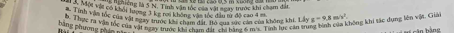 ng nghiêng là 5 N. Tính vận tốc của vật ngay trước khi chạm đất. 
3. Một vật có khối lượng 3 kg rơi không vận tốc đầu từ độ cao 4 m
a. Tính vận tốc của vật ngay trước khi chạm đất. Bỏ qua sức cản của không khí. Lấy g=9,8m/s^2. 
b. Thực ra vận tốc của vật ngay trước khi cham đất chi bằng 6 m/s. Tính lực cản tru 
không khí tác dụng lên vật. Giải 
bằng phương phán n 
Rài 
tri cân bằng