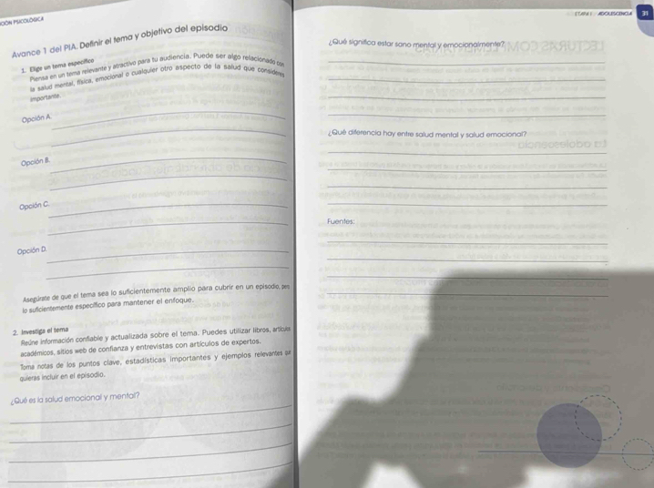 ADOL ONO4 31 
PciÓN PSICOLógica 
Avance 1 del PIA. Definir el tema y objetivo del episodia 
¿Qué significa estar sono mental y emocionalmente? 
1. Elige un tema específico 
Plansa en un sema relevante y atractivo para su audiencia. Pluecie ser algo rellacionada co_ 
la saiud mersal, física, emocional o cualquier otro aspecto de la saiud que considey_ 
importante. 
_ 
_ 
Opción A 
_ 
_ 
¿Qué diferencia hay entre salud mental y salud emocional? 
_ 
_ 
Opción B. 
_ 
_ 
_ 
Opción C._ 
_ 
_ 
Fuentes: 
_ 
_ 
Opción D._ 
_ 
_ 
Asegúre de que el tema sea lo suficientemente amplio para cubrir en un episodio, pes_ 
lo suficientemente específico para manterer el enfoque. 
2. Investiga el tema 
Reúne información confiable y actualizada sobre el tema. Puedes utilizar libros, artiu 
académicos, sitios web de confianza y entrevistas con artículos de expertos. 
Toma notas de los puntos clave, estadísticas importantes y ejempios relevantes ar 
quieras incluir en el episodio. 
_ 
¿Qué es la salud emocionall y mentall? 
_ 
_ 
_