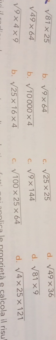 sqrt(81* 25) b. sqrt(9* 64) C. sqrt(25* 25)
d. sqrt(49* 36)
sqrt(49* 64) b. sqrt(10000* 4) C. sqrt(9* 144)
d. sqrt(81* 9)
sqrt(9* 4* 9) b. sqrt(25* 16* 4) C. sqrt(100* 25* 64) d. sqrt(4* 25* 121)
a lica e proprietà e calcola il risu