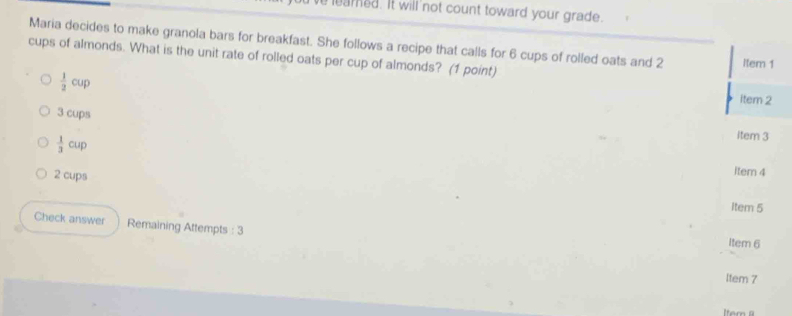 leared. It will not count toward your grade.
Maria decides to make granola bars for breakfast. She follows a recipe that calls for 6 cups of rolled oats and 2
cups of almonds. What is the unit rate of rolled oats per cup of almonds? (1 point) item 1
 1/2 cup item 2
3 cups Item 3
 1/3 cup item 4
2 cups
Item 5
Check answer Remaining Attempts : 3
Item 6
ltem 7