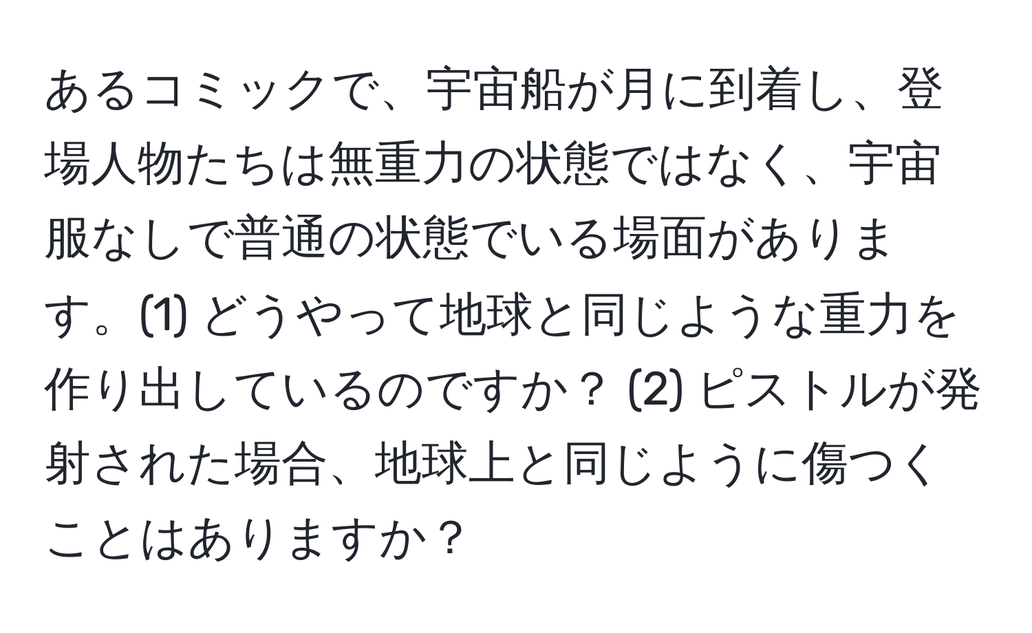 あるコミックで、宇宙船が月に到着し、登場人物たちは無重力の状態ではなく、宇宙服なしで普通の状態でいる場面があります。(1) どうやって地球と同じような重力を作り出しているのですか？ (2) ピストルが発射された場合、地球上と同じように傷つくことはありますか？