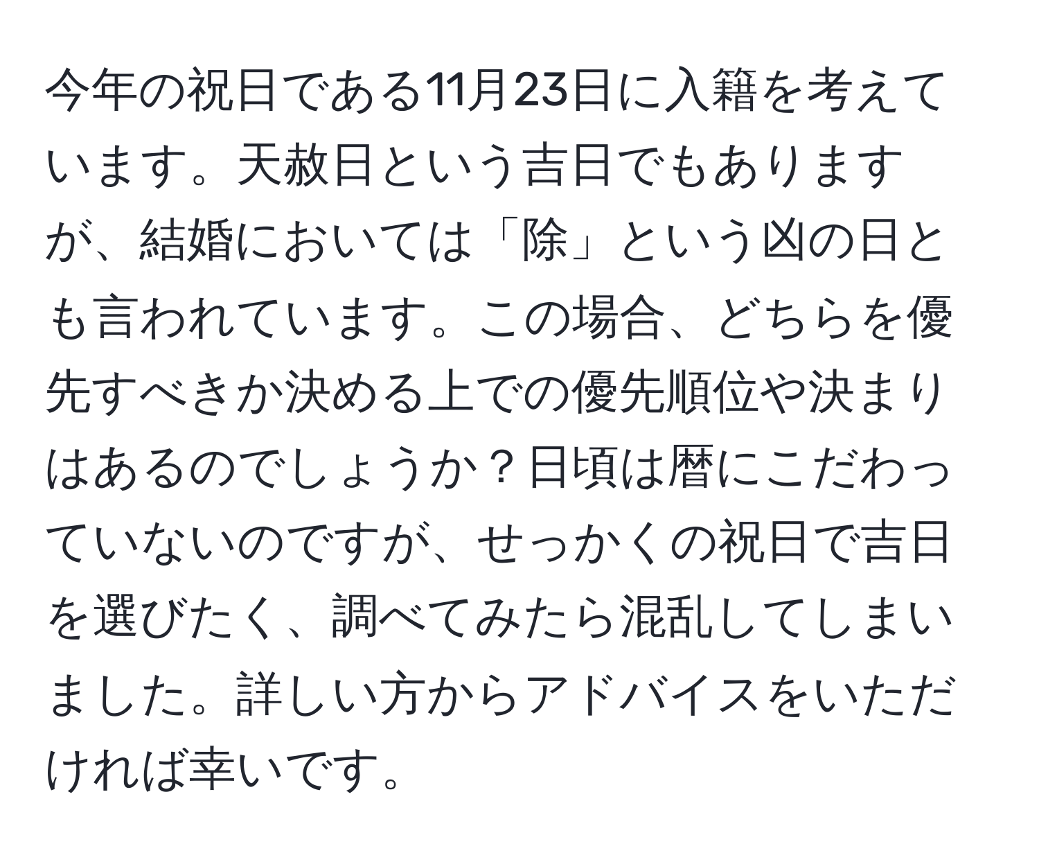 今年の祝日である11月23日に入籍を考えています。天赦日という吉日でもありますが、結婚においては「除」という凶の日とも言われています。この場合、どちらを優先すべきか決める上での優先順位や決まりはあるのでしょうか？日頃は暦にこだわっていないのですが、せっかくの祝日で吉日を選びたく、調べてみたら混乱してしまいました。詳しい方からアドバイスをいただければ幸いです。