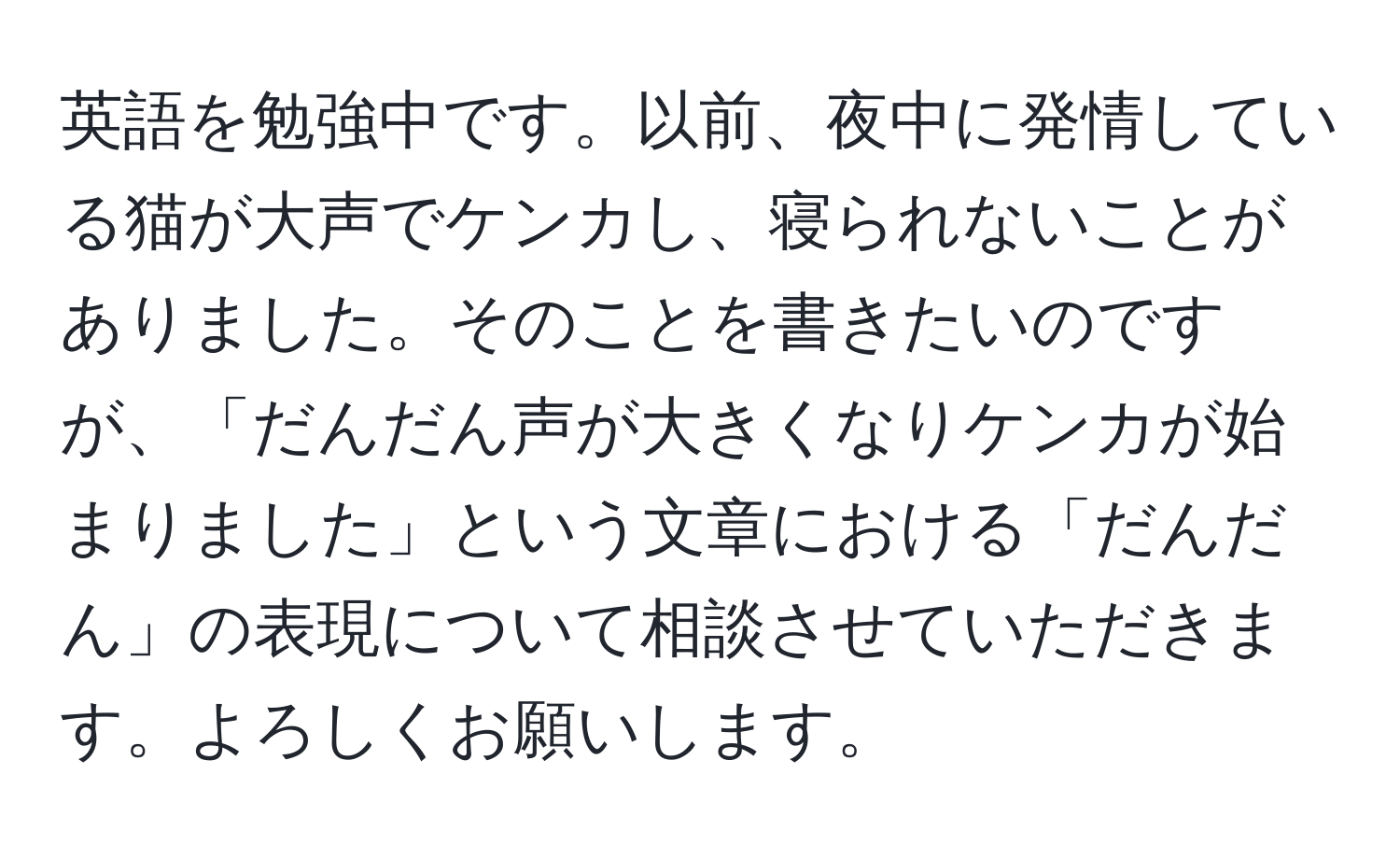 英語を勉強中です。以前、夜中に発情している猫が大声でケンカし、寝られないことがありました。そのことを書きたいのですが、「だんだん声が大きくなりケンカが始まりました」という文章における「だんだん」の表現について相談させていただきます。よろしくお願いします。