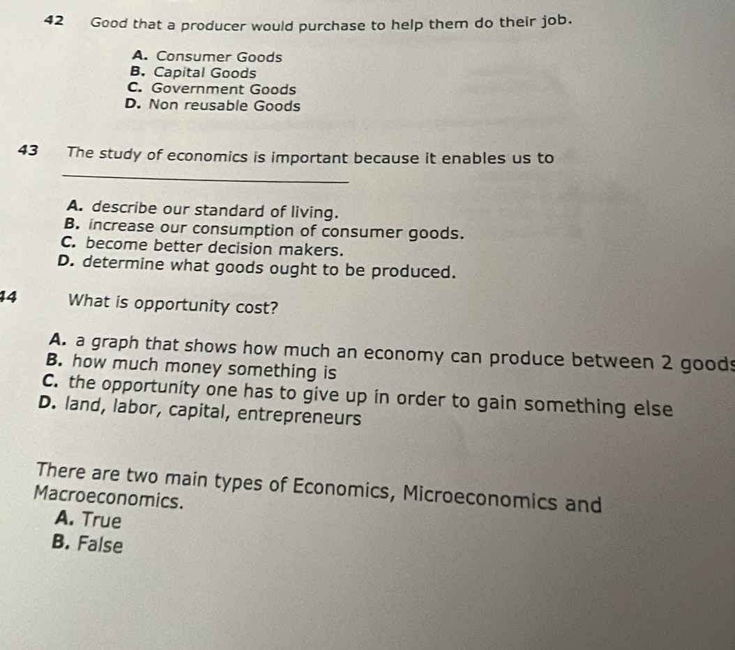 Good that a producer would purchase to help them do their job.
A. Consumer Goods
B. Capital Goods
C. Government Goods
D. Non reusable Goods
43 The study of economics is important because it enables us to
_
A. describe our standard of living.
B. increase our consumption of consumer goods.
C. become better decision makers.
D. determine what goods ought to be produced.
14 What is opportunity cost?
A. a graph that shows how much an economy can produce between 2 goods
B. how much money something is
C. the opportunity one has to give up in order to gain something else
D. land, labor, capital, entrepreneurs
There are two main types of Economics, Microeconomics and
Macroeconomics.
A. True
B. False