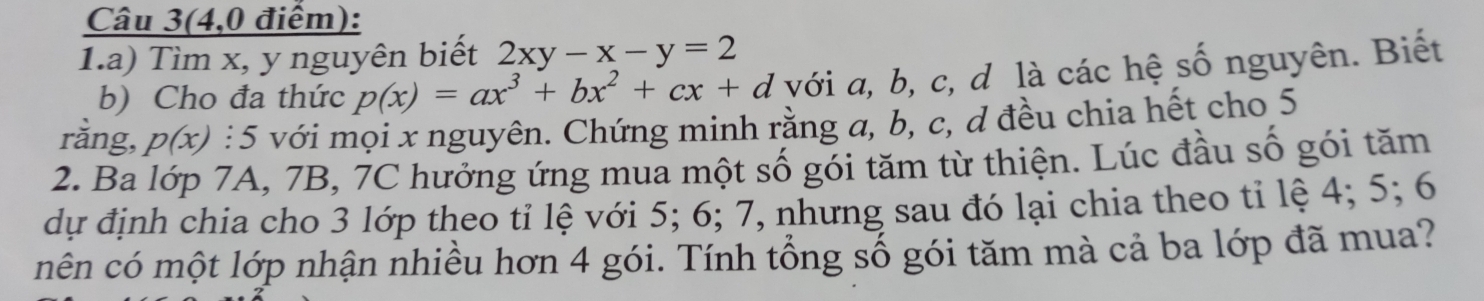 Câu 3(4,0 điểm):
1.a) Tìm x, y nguyên biết 2xy-x-y=2
b) Cho đa thức p(x)=ax^3+bx^2+cx+d với a, b, c, d là các hệ số nguyên. Biết
rằng, p(x) : 5 với mọi x nguyên. Chứng minh rằng a, b, c, d đều chia hết cho 5
2. Ba lớp 7A, 7B, 7C hưởng ứng mua một số gói tăm từ thiện. Lúc đầu số gói tăm
dự định chia cho 3 lớp theo tỉ lệ với 5; 6; 7, nhưng sau đó lại chia theo tỉ lệ 4; 5; 6
mên có một lớp nhận nhiều hơn 4 gói. Tính tổng số gói tăm mà cả ba lớp đã mua?