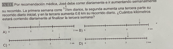 37E13. Por recomendación médica, José debe correr diariamente e ir aumentando semanalmente
su recorrido. La primera semana corre 1 1/2 km diarios, la segunda aumenta una tercera parte su
recorrido diario inicial, y en la tercera aumenta 0.6 km su recorrido diario. ¿Cuántos kilómetros
estará corriendo diariamente al finalizar la tercera semana?