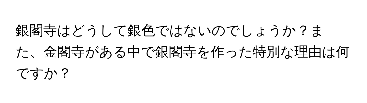 銀閣寺はどうして銀色ではないのでしょうか？また、金閣寺がある中で銀閣寺を作った特別な理由は何ですか？