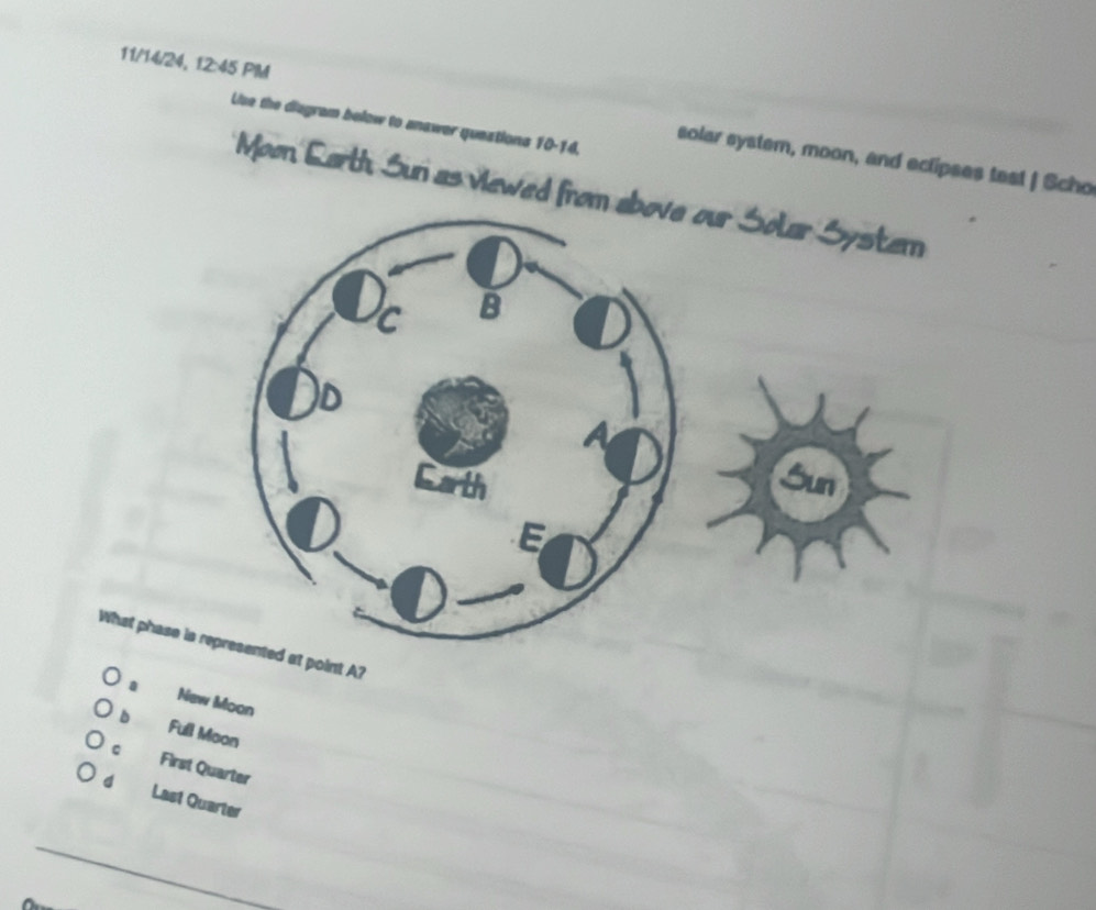 11/14/24, 12:45 PM solar system, moon, and eclipses tast | Scho
Liuse the diagram below to anawer queations 10-14.
Moon Larth Sun as viewed from
What phase is represented at point A?
New Moon
b Full Moon
C First Quarter
d Last Quarter