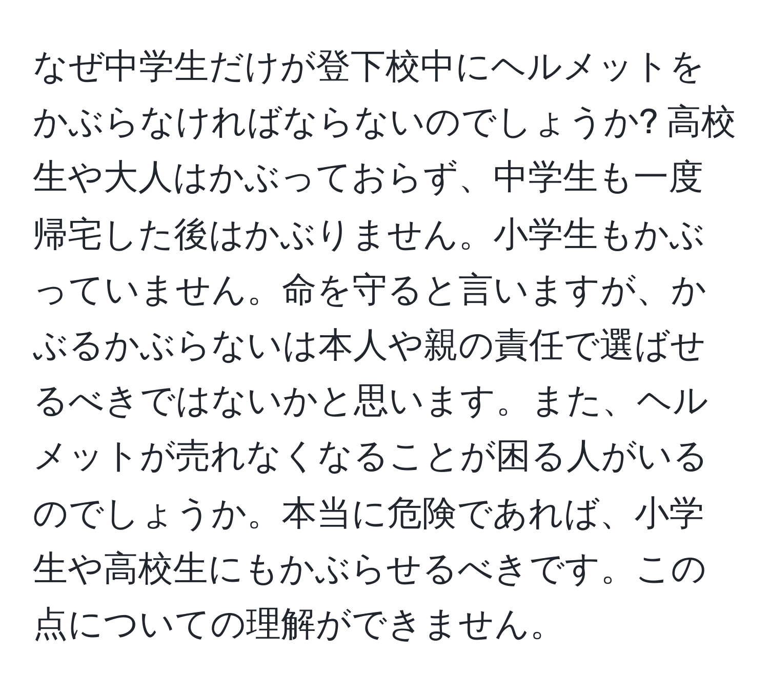 なぜ中学生だけが登下校中にヘルメットをかぶらなければならないのでしょうか? 高校生や大人はかぶっておらず、中学生も一度帰宅した後はかぶりません。小学生もかぶっていません。命を守ると言いますが、かぶるかぶらないは本人や親の責任で選ばせるべきではないかと思います。また、ヘルメットが売れなくなることが困る人がいるのでしょうか。本当に危険であれば、小学生や高校生にもかぶらせるべきです。この点についての理解ができません。