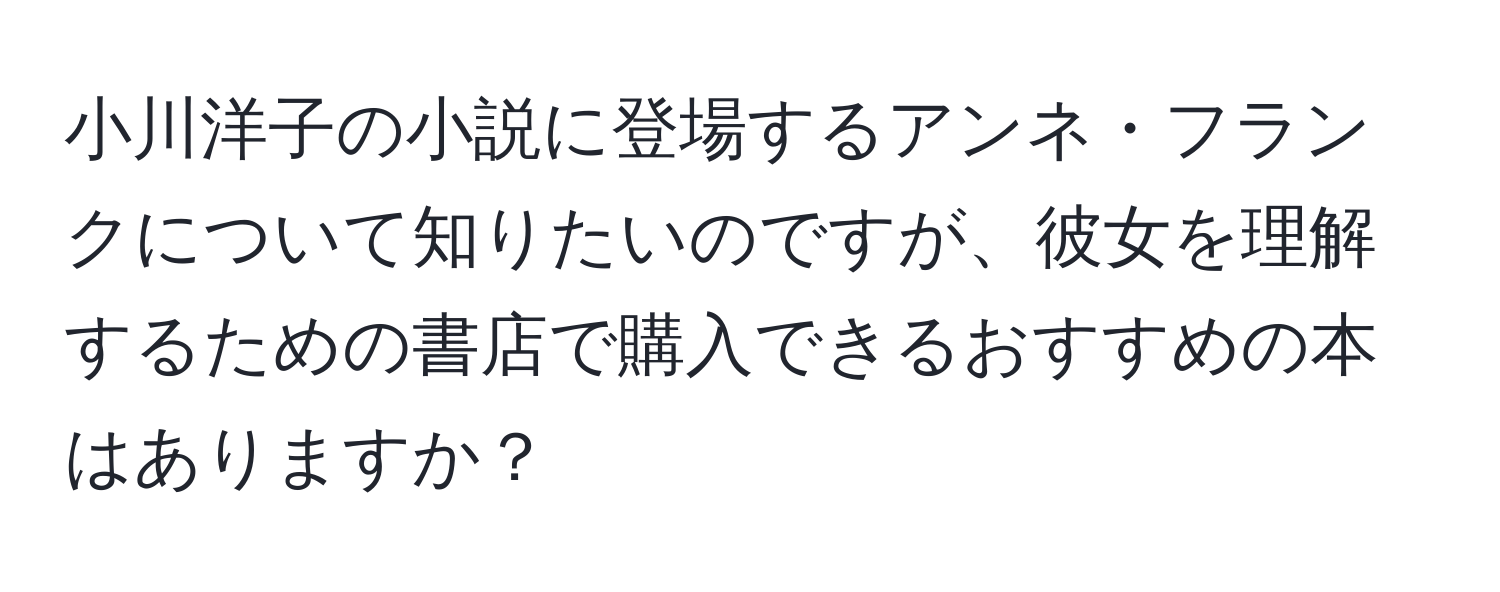 小川洋子の小説に登場するアンネ・フランクについて知りたいのですが、彼女を理解するための書店で購入できるおすすめの本はありますか？