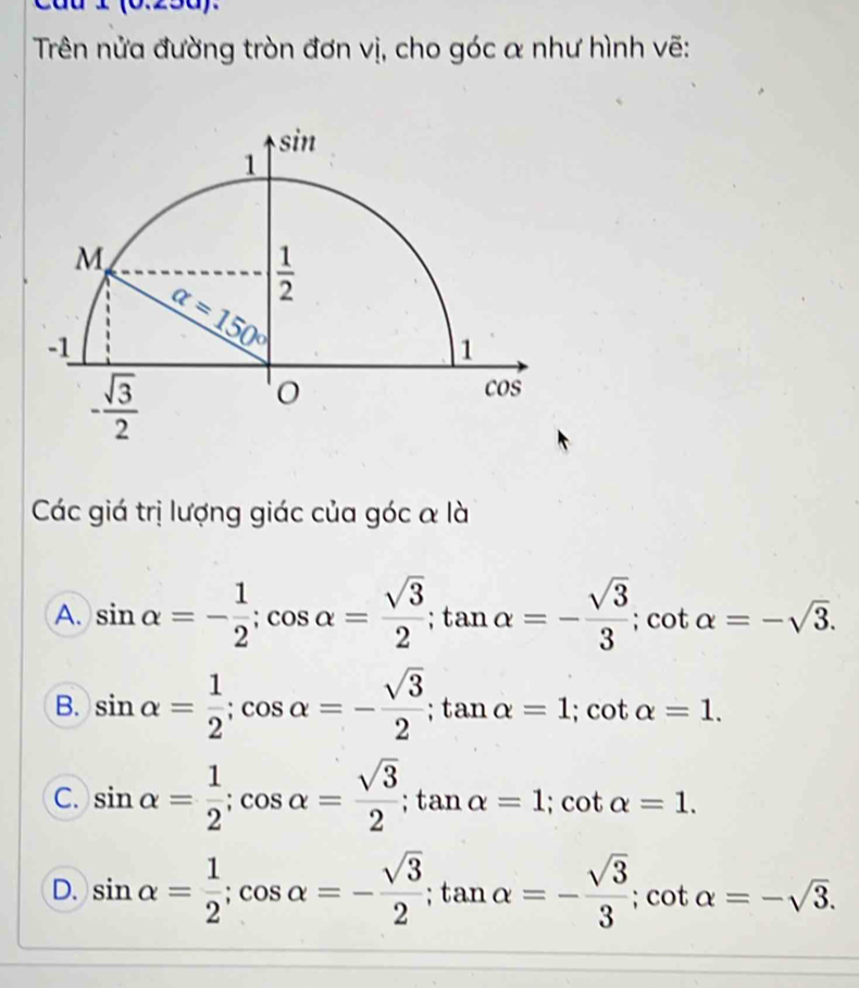 Cáu 1 (0.250).
Trên nửa đường tròn đơn vị, cho góc α như hình vẽ:
Các giá trị lượng giác của góc α là
A. sin alpha =- 1/2 ;cos alpha = sqrt(3)/2 ;tan alpha =- sqrt(3)/3 ;cot alpha =-sqrt(3).
B. sin alpha = 1/2 ;cos alpha =- sqrt(3)/2 ;tan alpha =1;cot alpha =1.
C. sin alpha = 1/2 ;cos alpha = sqrt(3)/2 ;tan alpha =1;cot alpha =1.
D. sin alpha = 1/2 ;cos alpha =- sqrt(3)/2 ;tan alpha =- sqrt(3)/3 ;cot alpha =-sqrt(3).