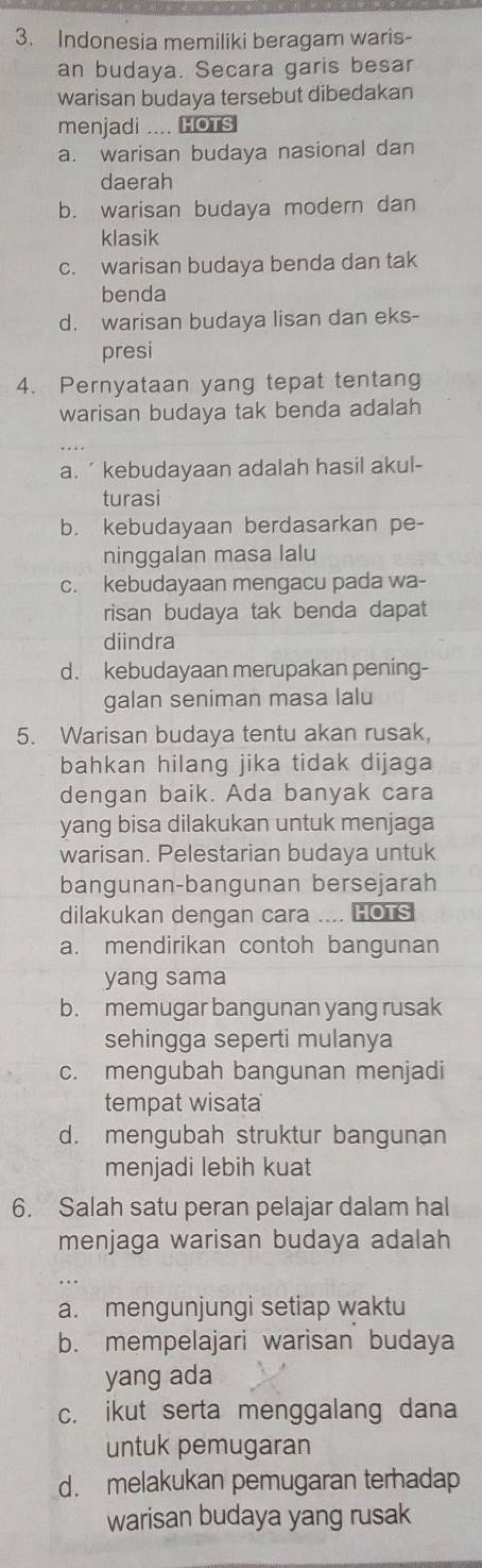 Indonesia memiliki beragam waris-
an budaya. Secara garis besar
warisan budaya tersebut dibedakan
menjadi .... HOTS
a. warisan budaya nasional dan
daerah
b. warisan budaya modern dan
klasik
c. warisan budaya benda dan tak
benda
d. warisan budaya lisan dan eks-
presi
4. Pernyataan yang tepat tentang
warisan budaya tak benda adalah
a. ’kebudayaan adalah hasil akul-
turasi
b. kebudayaan berdasarkan pe-
ninggalan masa lalu
c. kebudayaan mengacu pada wa-
risan budaya tak benda dapat
diindra
d. kebudayaan merupakan pening-
galan seniman masa lalu
5. Warisan budaya tentu akan rusak,
bahkan hilang jika tidak dijaga
dengan baik. Ada banyak cara
yang bisa dilakukan untuk menjaga
warisan. Pelestarian budaya untuk
bangunan-bangunan bersejarah
dilakukan dengan cara .... HOTS
a. mendirikan contoh bangunan
yang sama
b. memugar bangunan yang rusak
sehingga seperti mulanya
c. mengubah bangunan menjadi
tempat wisata
d. mengubah struktur bangunan
menjadi lebih kuat
6. Salah satu peran pelajar dalam hal
menjaga warisan budaya adalah
a. mengunjungi setiap waktu
b. mempelajari warisan budaya
yang ada
c. ikut serta menggalang dana
untuk pemugaran
d. melakukan pemugaran terhadap
warisan budaya yang rusak