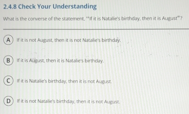 Check Your Understanding
What is the converse of the statement, “If it is Natalie’s birthday, then it is August”?
A ) If it is not August, then it is not Natalie's birthday.
B If it is August, then it is Natalie's birthday.
CIf it is Natalie's birthday, then it is not August.
D ) If it is not Natalie's birthday, then it is not August.