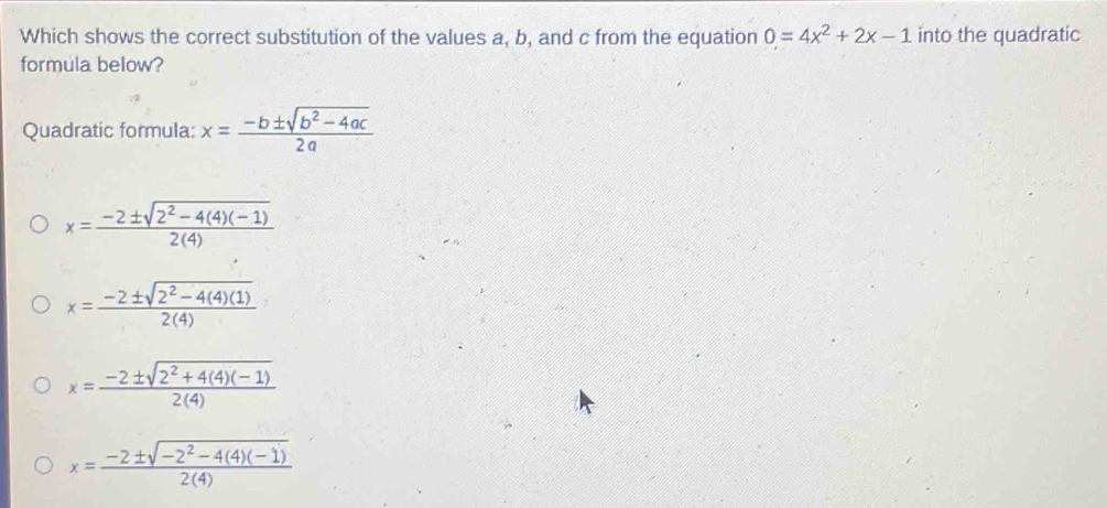 Which shows the correct substitution of the values a, b, and c from the equation 0=4x^2+2x-1 into the quadratic
formula below?
Quadratic formula: x= (-b± sqrt(b^2-4ac))/2a 
x= (-2± sqrt(2^2-4(4)(-1)))/2(4) 
x= (-2± sqrt(2^2-4(4)(1)))/2(4) 
x= (-2± sqrt(2^2+4(4)(-1)))/2(4) 
x= (-2± sqrt(-2^2-4(4)(-1)))/2(4) 