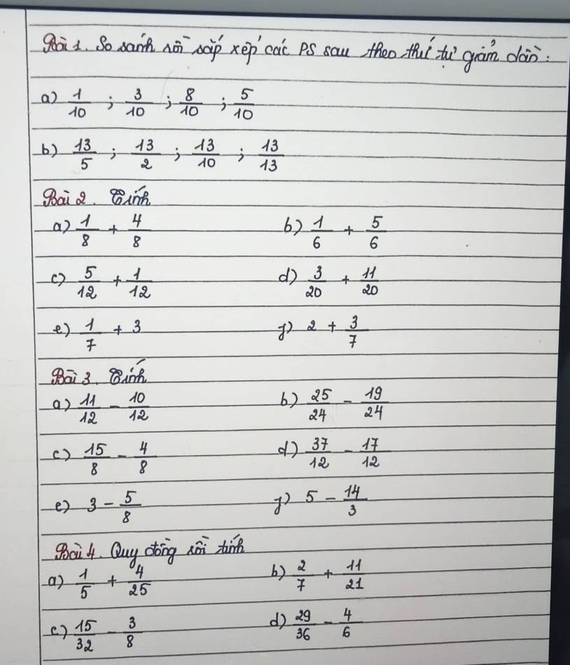 gaàs. So xann nā nàp xep cai pS sau theo tu tù gàm dàn 
a)  1/10 ;  3/10 ;  8/10 ;  5/10 
6)  13/5 ;  13/2 ;  13/10 ;  13/13 
gai 8. Bin 
6) 
a)  1/8 + 4/8   1/6 + 5/6 
d) 
()  5/12 + 1/12   3/20 + 11/20 
e)  1/7 +3 2+ 3/7 
8ā3. Bi 
6) 
a)  11/12 - 10/12   25/24 - 19/24 
d 
c)  15/8 - 4/8   37/12 - 17/12 
e) 3- 5/8  5- 14/3 
go0i4. Quy dtong hài tin 
a)  1/5 + 4/25 
b)  2/7 + 11/21 
( )  15/32 - 3/8 
d  29/36 - 4/6 