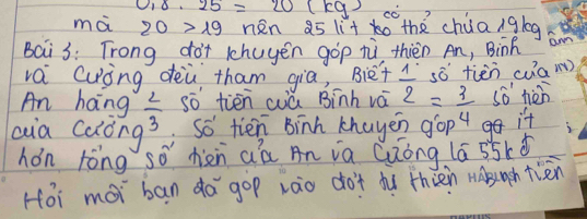 0_1· 25=20(kg) cC 
mà 20>19 nen a5 li+ 0 the chúa/gleg 
Bai3: Trong dot 1huyén gop tì thièn An, Binh 
vái Cuing dèù tham gia, `Biet 1° sǒ tiēn cua(m) 
An hang  2/3  so tiēn cú Binh vá 2 =_ 3 so nèn 
aia calóng Soverline O' tien Binh khayen gop 4 it 
hón rèng so hiàn aá An ia Quóng (á 55kǎ
Hoi moi ban da gop zào do't dù thién nabuuch tiān