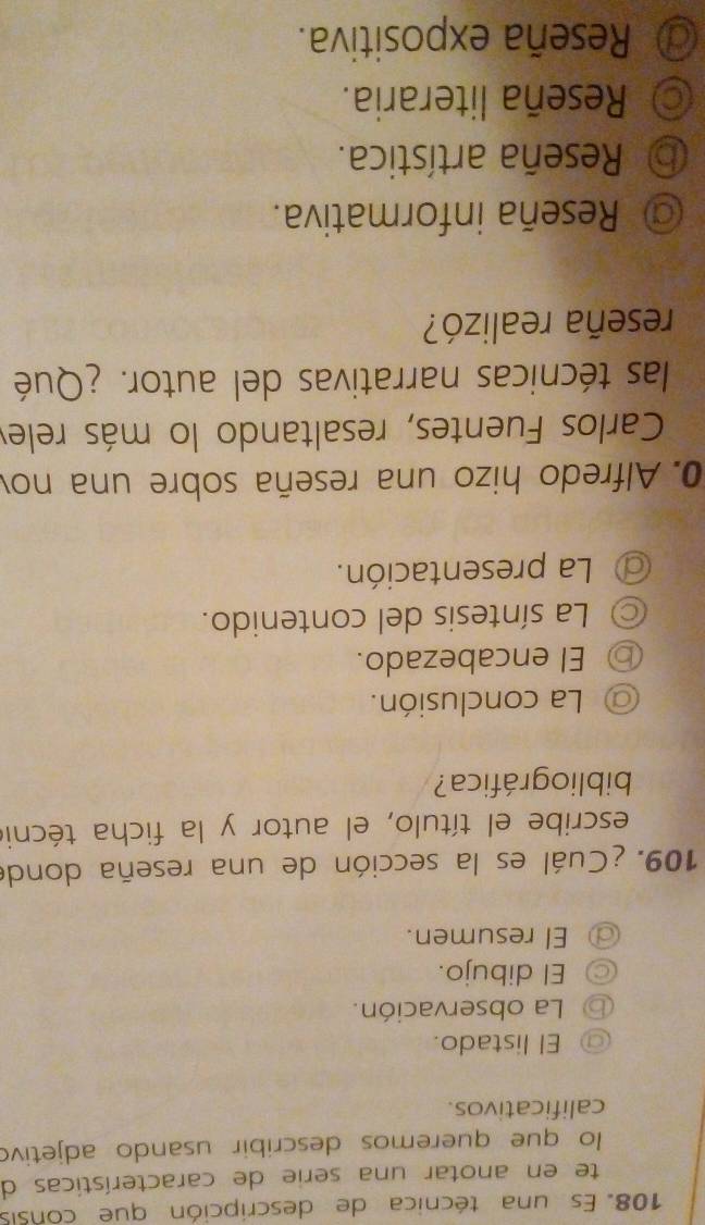 Es una técnica de descripción que consis
te en anotar una serie de características de
lo que queremos describir usando adjetivo
calificativos.
⑦ El listado.
⑥ La observación.
◎ El dibujo.
El resumen.
109. ¿Cuál es la sección de una reseña donde
escribe el título, el autor y la ficha técnio
bibliográfica?
La conclusión.
⑥ El encabezado.
La síntesis del contenido.
La presentación.
0. Alfredo hizo una reseña sobre una nov
Carlos Fuentes, resaltando lo más relev
las técnicas narrativas del autor. ¿Qué
reseña realizó?
Reseña informativa.
⑤ Reseña artística.
Reseña literaria.
@ Reseña expositiva.