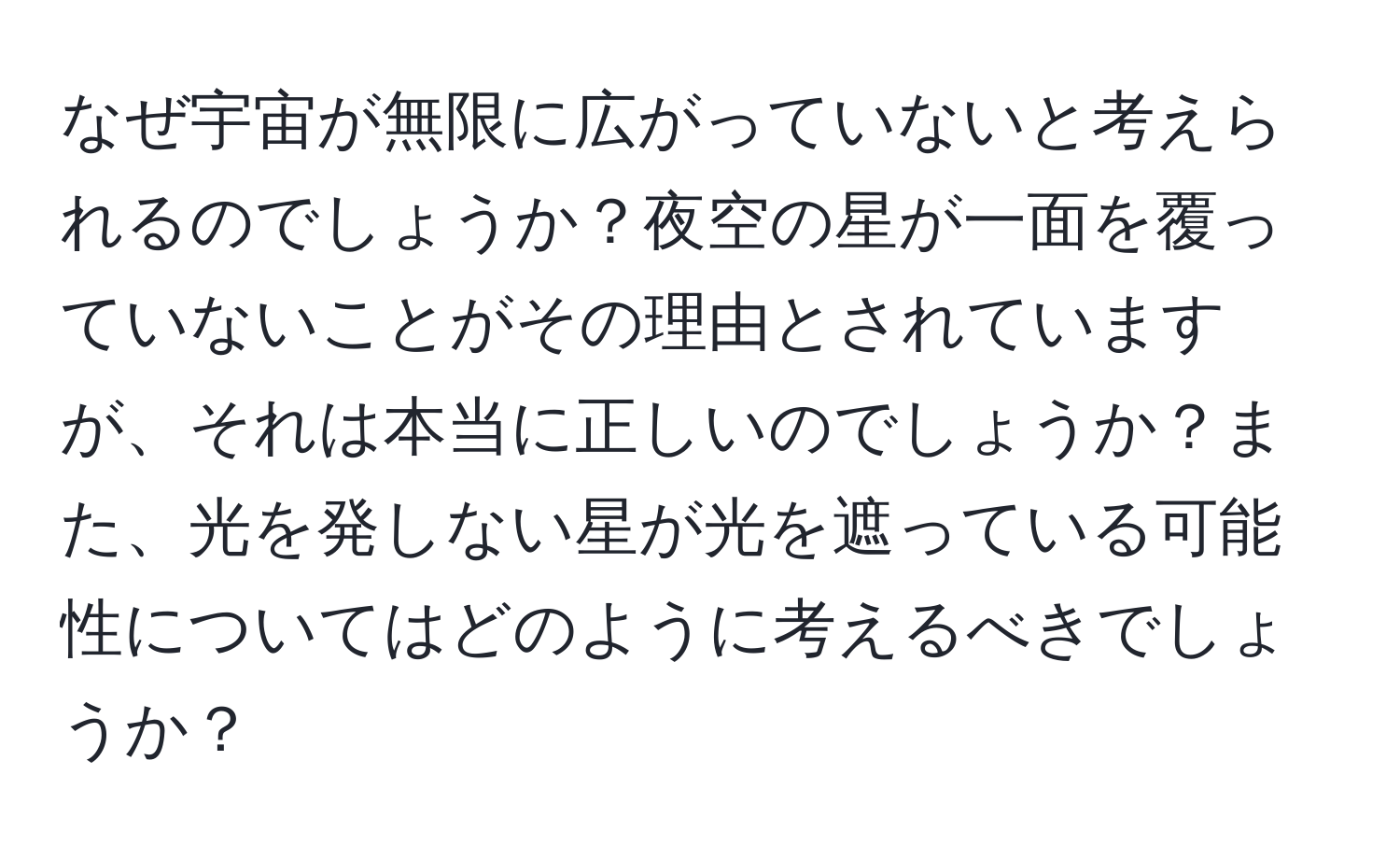 なぜ宇宙が無限に広がっていないと考えられるのでしょうか？夜空の星が一面を覆っていないことがその理由とされていますが、それは本当に正しいのでしょうか？また、光を発しない星が光を遮っている可能性についてはどのように考えるべきでしょうか？