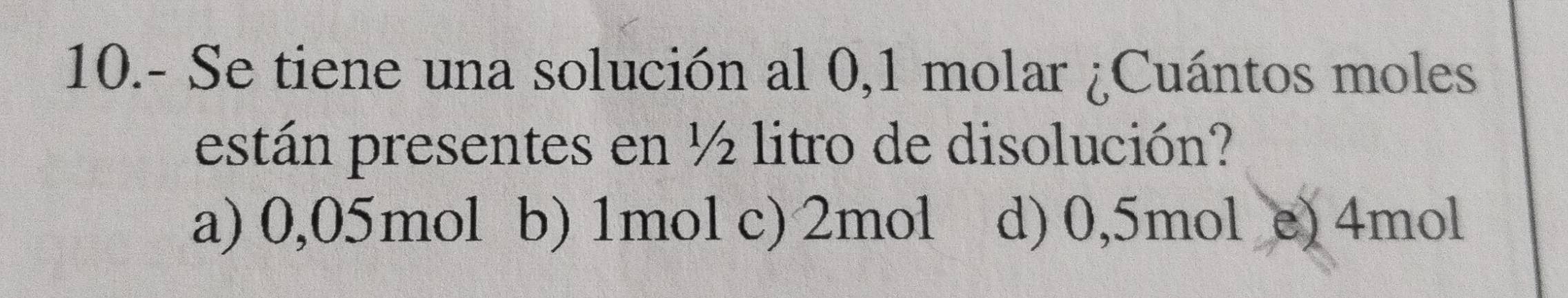 10.- Se tiene una solución al 0,1 molar ¿Cuántos moles
están presentes en ½ litro de disolución?
a) 0,05mol b) 1mol c) 2mol d) 0,5mol e) 4mol