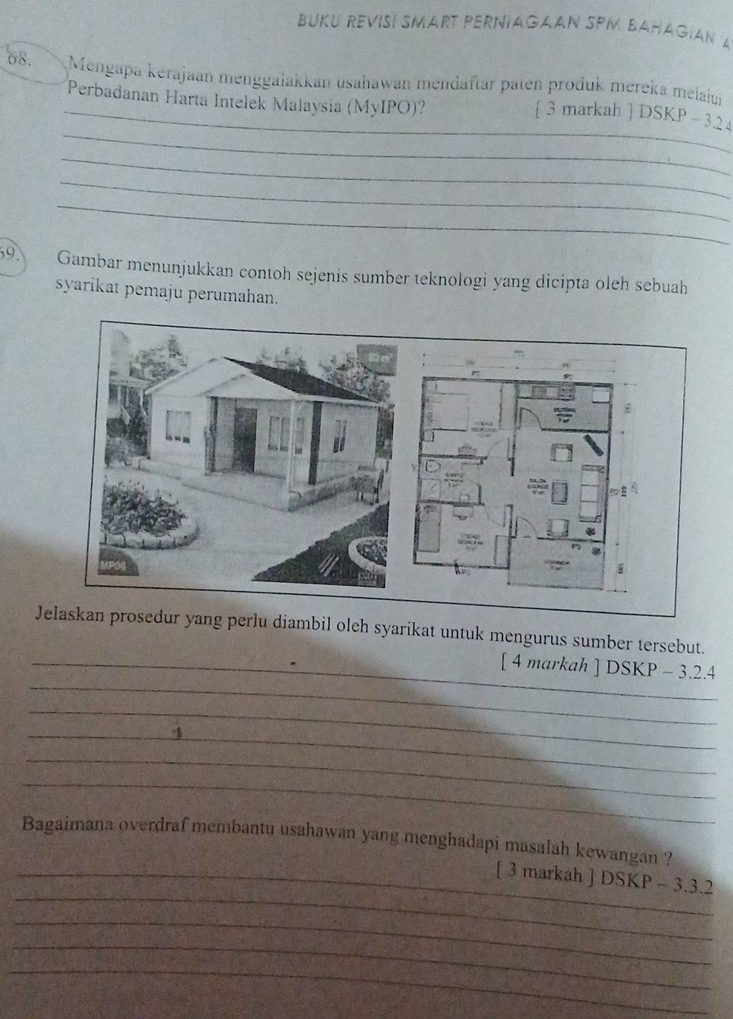 BUKU REVISÍ SMART PERNIAGAAN SPM BAHAGIAN A 
68. Mengapa kerajaan menggalakkan usahawan mendaftär paten produk mereka melaiun 
Perbadanan Harta Intelek Malaysia (MyIPO)? 
_ 
_ 3 markah ] DSKP - 3.24
_ 
_ 
_ 
39 Gambar menunjukkan contoh sejenis sumber teknologi yang dicipta oleh sebuah 
syarikat pemaju perumahan. 
J perlu diambil oleh syarikat untuk mengurus sumber tersebut. 
_ 
_[ 4 markah ] DSKP - 3.2.4 
_ 
_ 
_ 
_ 
Bagaimana overdraf membantu usahawan yang menghadapi masalah kewangan ? 
_ 
_[ 3 markah ] DSKP - 3.3.2
_ 
_ 
_