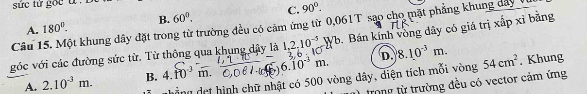 sức từ gốc a : B
B. 60^0. C. 90^0. 
Câu 15. Một khung dây đặt trong từ trường đều có cảm ứng từ 0,061T sạo cho mặt phẳng khung dây Vị A. 180^0. . Bán kính vòng dây có giá trị xấp xỉ bằng
góc với các đường sức từ. Từ thông qua khung dây là 1, 2, 10 W
3,6 - 1
A. 2.10^(-3)m.
B. 4.10³ m. 6.10^(-3)m. D. 8.10^(-3)m. 

hẳng det hình chữ nhật có 500 vòng dây, diện tích mỗi vòng 54cm^2. Khung
trong từ trường đều có vector cảm ứng