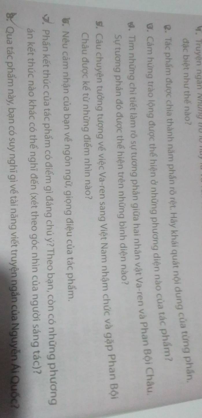 Truyện ngàn Những tro lờ 
đặc biệt như thế nào? 
C. Tác phẩm được chia thành năm phần rõ rệt. Hãy khái quát nội dung của từng phần. 
B. Cảm hứng trào lộng được thể hiện ở những phương diện nào của tác phẩm? 
. Tìm những chỉ tiết làm rõ sự tương phản giữa hai nhân vật Va-ren và Phan Bội Châu. 
Sự tương phản đó được thể hiện trên những bình diện nào? 
C. Câu chuyện tưởng tượng về việc Va-ren sang Việt Nam nhậm chức và gặp Phan Bội 
Châu được kể từ những điểm nhìn nào? 
Đ. Nêu cảm nhận của bạn về ngôn ngữ, giọng điệu của tác phẩm. 
D. Phần kết thúc của tác phẩm có điểm gì đáng chú ý? Theo bạn, còn có những phương 
án kết thúc nào khác có thể nghĩ đến (xét theo góc nhìn của người sáng tác)? 
S. Qua tác phẩm này, bạn có suy nghĩ gì về tài năng viết truyện ngắn của Nguyễn Ái Quốc?
