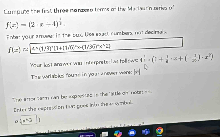 Compute the first three nonzero terms of the Maclaurin series of
f(x)=(2· x+4)^ 1/3 . 
Enter your answer in the box. Use exact numbers, not decimals.
f(x)approx 4^(wedge)(1/3)^*(1+(1/6)^*x-(1/36)^*x^(wedge)2)
Your last answer was interpreted as follows: 4^(frac 1)3· (1+ 1/6 · x+(- 1/36 )· x^2)
The variables found in your answer were: [æ] 
The error term can be expressed in the 'little oh' notation. 
Enter the expression that goes into the o-symbol.
(x^(wedge)3 1 
_ : 
J r 
Vur lact ançw