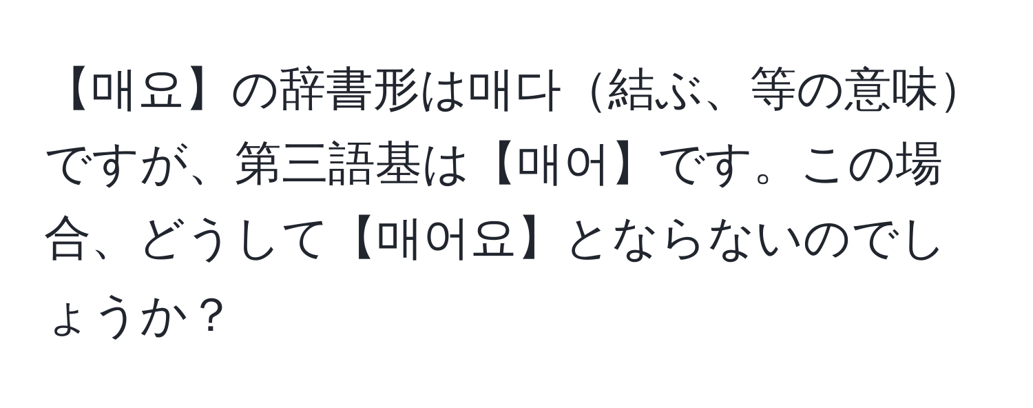 【매요】の辞書形は매다結ぶ、等の意味ですが、第三語基は【매어】です。この場合、どうして【매어요】とならないのでしょうか？