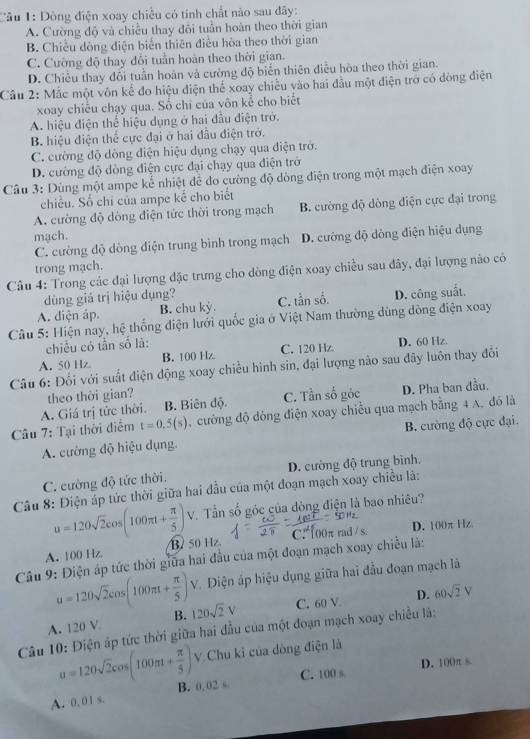 Dòng diện xoay chiều có tính chất nào sau đây:
A. Cường độ và chiều thay đổi tuần hoàn theo thời gian
B. Chiều dòng điện biến thiên điều hòa theo thời gian
C. Cường độ thay đổi tuần hoàn theo thời gian.
D. Chiều thay đổi tuần hoàn và cường độ biến thiên điều hòa theo thời gian.
Câu 2: Mắc một vôn kế đo hiệu diện thế xoay chiều vào hai đầu một điện trở có dòng điện
xoay chiều chạy qua. Số chỉ của vôn kế cho biết
A. hiệu điện thế hiệu dụng ở hai đầu điện trở.
B. hiệu điện thế cực đại ở hai đầu điện trở.
C. cường độ dòng điện hiệu dụng chạy qua điện trở.
D. cường độ dòng điện cực đại chạy qua điện trở
Câu 3: Dùng một ampe kế nhiệt để do cường độ dòng điện trong một mạch điện xoay
chiều. Số chỉ của ampe kế cho biết
A. cường độ dòng điện tức thời trong mạch B. cường độ dòng điện cực đại trong
mạch. D. cường độ dòng điện hiệu dụng
C. cường độ dòng diện trung bình trong mạch
trong mạch.
Câu 4: Trong các dại lượng đặc trưng cho dòng điện xoay chiều sau đây, đại lượng nào có
dùng giá trị hiệu dụng?
A. diện áp. B. chu kỳ. C. tần số. D. công suất.
Câu 5: Hiện nay, hệ thống điện lưới quốc gia ở Việt Nam thường dùng dòng điện xoay
chiều có tần số là: D. 60 Hz.
A. 50 Hz. B. 100 Hz. C. 120 Hz.
Câu 6: Đối với suất điện động xoay chiều hình sin, đại lượng nào sau đây luôn thay đổi
theo thời gian? C. Tần
A. Giá trị tức thời. B. Biên độ. shat o 6 góc D. Pha ban đầu.
* Câu 7: Tại thời điểm t=0,5(s) , cường độ dòng điện xoay chiều qua mạch bằng 4 A, đó là
A. cường độ hiệu dụng. B. cường độ cực đại.
C. cường độ tức thời. D. cường độ trung bình.
Câu 8: Điện áp tức thời giữa hai đầu của một đoạn mạch xoay chiều là:
u=120sqrt(2)cos (100π t+ π /5 )V. Tần số góc của dòng điện là bao nhiêu?
B 50 Hz. C. 100π rad /s. D. 100π Hz.
A. 100 Hz
Câu 9: Điện áp tức thời giữa hai đầu của một đoạn mạch xoay chiều là:
* Điện áp hiệu dụng giữa hai đầu đoạn mạch là
u=120sqrt(2)cos (100π t+ π /5 )V 120sqrt(2)V
C. 60 V.
D. 60sqrt(2)V
B.
A. 120 V.
Câu 10: Điện áp tức thời giữa hai đầu của một đoạn mạch xoay chiều là:
u=120sqrt(2)cos (100π t+ π /5 ) V. Chu kì của dòng điện là
C. 100 s. D. 100π s.
B. 0,02 s.
A. 0, 01 s.