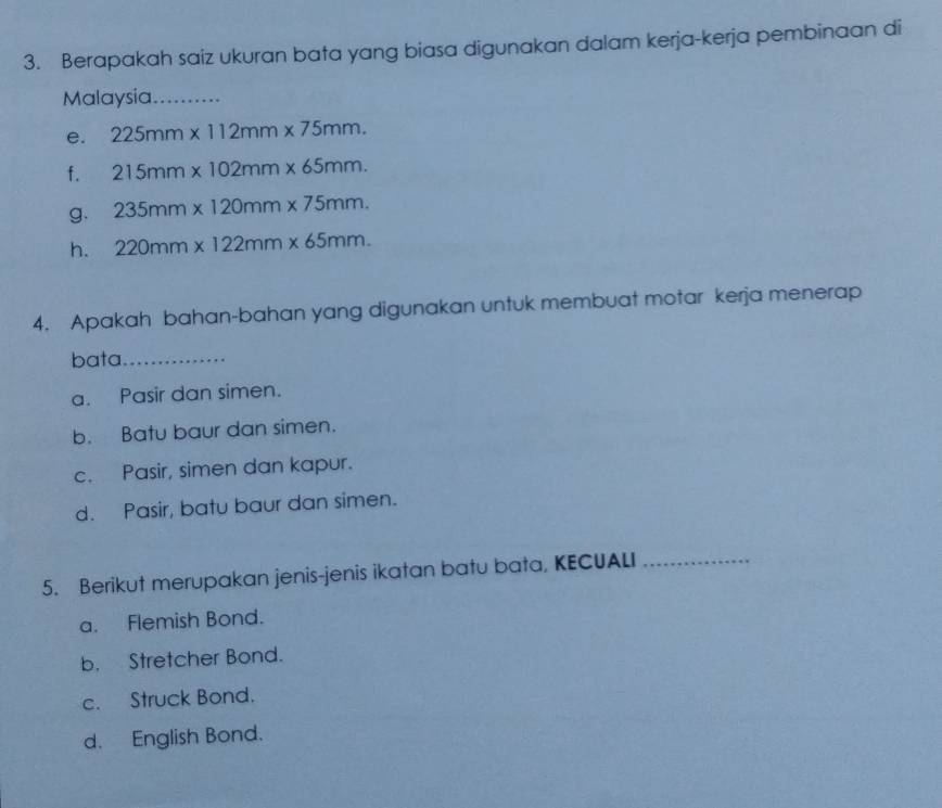 Berapakah saiz ukuran bata yang biasa digunakan dalam kerja-kerja pembinaan di
Malaysia_
e. 225mm* 112mm* 75mm.
f. 215mm* 102mm* 65mm.
g. 235mm* 120mm* 75mm.
h. 220mm* 122mm* 65mm. 
4. Apakah bahan-bahan yang digunakan untuk membuat motar kerja menerap
bata_
a. Pasir dan simen.
b. Batu baur dan simen.
c. Pasir, simen dan kapur.
d. Pasir, batu baur dan simen.
5. Berikut merupakan jenis-jenis ikatan batu bata, KECUALI_
a. Flemish Bond.
b. Stretcher Bond.
c. Struck Bond.
d. English Bond.