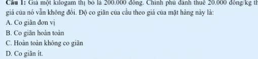 Cầu 1: Giả một kilogam thị bỏ là 200.000 đồng. Chính phủ đánh thuê 20.000 đồng/kg th
giá của nó vẫn không đồi. Độ co giãn của cầu theo giá của mặt hàng này là:
A. Co giãn đơn vị
B. Co giãn hoàn toàn
C. Hoàn toàn không co giãn
D. Co giãn ít.