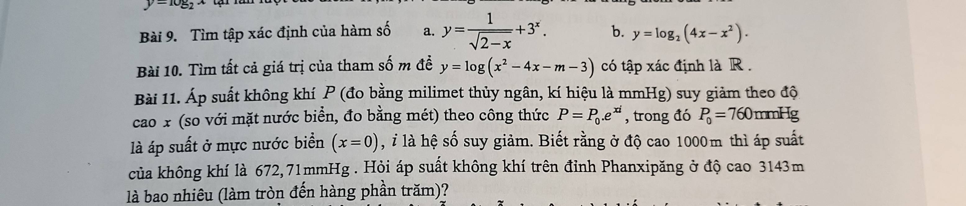 y=log _2x
Bài 9. Tìm tập xác định của hàm số a. y= 1/sqrt(2-x) +3^x. 
b. y=log _2(4x-x^2). 
Bài 10. Tìm tất cả giá trị của tham số m đề y=log (x^2-4x-m-3) có tập xác định là R. 
Bài 11. Áp suất không khí P (đo bằng milimet thủy ngân, kí hiệu là mmHg) suy giảm theo độ 
cao x (so với mặt nước biển, đo bằng mét) theo công thức P=P_0.e^(xi) , trong đó P_0=760 mmHg
là áp suất ở mực nước biển (x=0) , ỉ là hệ số suy giảm. Biết rằng ở độ cao 1000m thì áp suất 
của không khí là 672,71mmHg. Hỏi áp suất không khí trên đỉnh Phanxipăng ở độ cao 3143m
là bao nhiêu (làm tròn đến hàng phần trăm)?