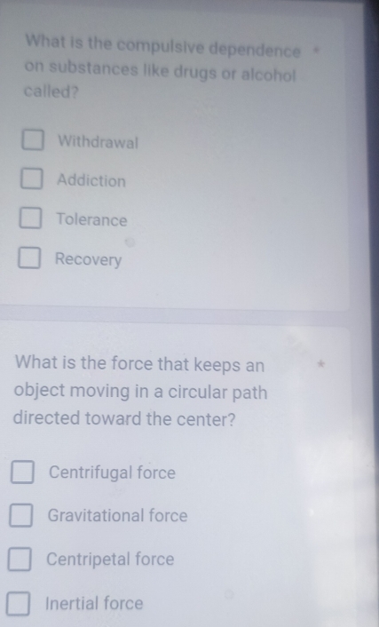 What is the compulsive dependence"
on substances like drugs or alcohol
called?
Withdrawal
Addiction
Tolerance
Recovery
What is the force that keeps an *
object moving in a circular path
directed toward the center?
Centrifugal force
Gravitational force
Centripetal force
Inertial force