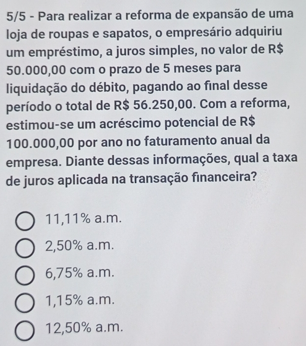 5/5 - Para realizar a reforma de expansão de uma
loja de roupas e sapatos, o empresário adquiriu
um empréstimo, a juros simples, no valor de R$
50.000,00 com o prazo de 5 meses para
liquidação do débito, pagando ao final desse
período o total de R$ 56.250,00. Com a reforma,
estimou-se um acréscimo potencial de R$
100.000,00 por ano no faturamento anual da
empresa. Diante dessas informações, qual a taxa
de juros aplicada na transação financeira?
11,11% a.m.
2,50% a.m.
6,75% a.m.
1, 15% a.m.
12,50% a.m.