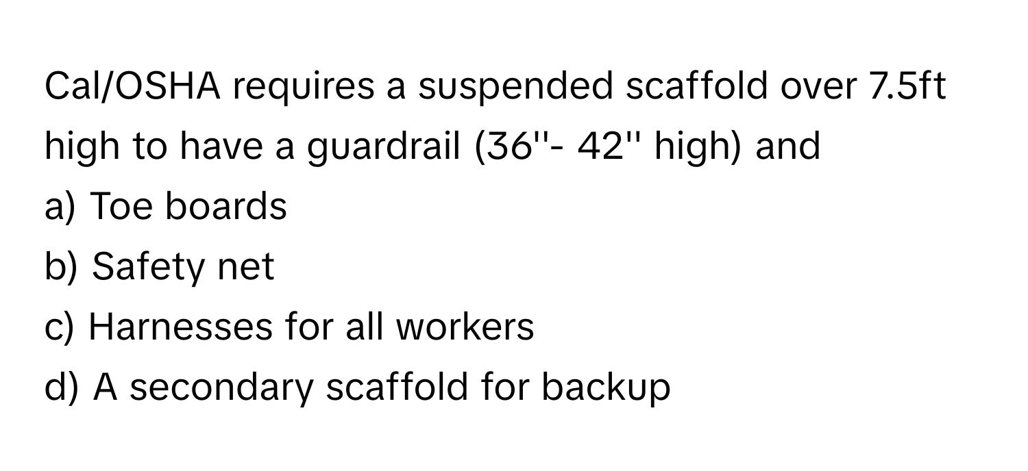 Cal/OSHA requires a suspended scaffold over 7.5ft high to have a guardrail (36''- 42'' high) and 
  
a) Toe boards 
b) Safety net 
c) Harnesses for all workers 
d) A secondary scaffold for backup