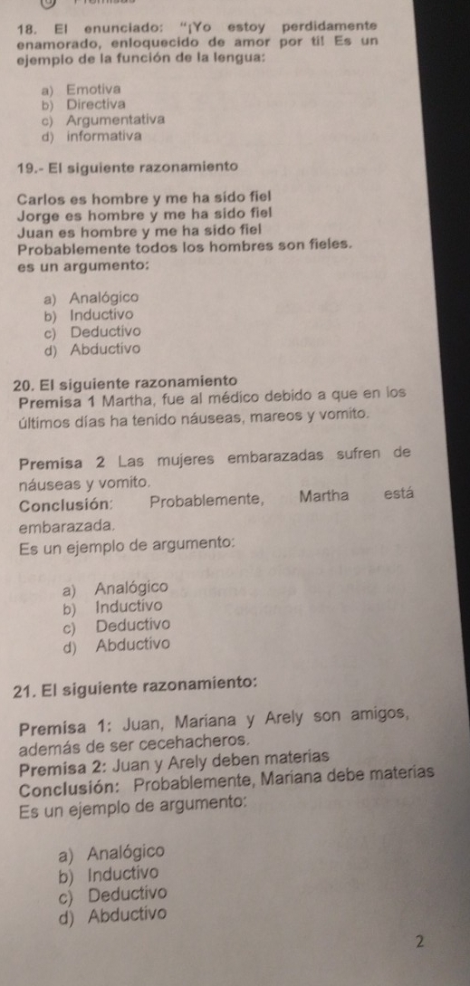 El enunciado: “¡Yo estoy perdidamente
enamorado, enloquecido de amor por ti! Es un
ejemplo de la función de la lengua:
a) Emotiva
b) Directiva
c) Argumentativa
d) informativa
19.- El siguiente razonamiento
Carlos es hombre y me ha sido fiel
Jorge es hombre y me ha sido fiel
Juan es hombre y me ha sido fiel
Probablemente todos los hombres son fieles.
es un argumento:
a) Analógico
b) Inductivo
c) Deductivo
d) Abductivo
20. El siguiente razonamiento
Premisa 1 Martha, fue al médico debido a que en los
últimos días ha tenido náuseas, mareos y vomito.
Premisa 2 Las mujeres embarazadas sufren de
náuseas y vomito. está
Conclusión: Probablemente, Martha
embarazada.
Es un ejemplo de argumento:
a) Analógico
b) Inductivo
c) Deductivo
d) Abductivo
21. El siguiente razonamiento:
Premisa 1: Juan, Mariana y Arely son amigos,
además de ser cecehacheros.
Premisa 2: Juan y Arely deben materias
Conclusión: Probablemente, Maríana debe materías
Es un ejemplo de argumento:
a) Analógico
b) Inductivo
c) Deductivo
d) Abductivo
2