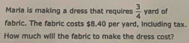 Maria is making a dress that requires  3/4 yard of 
fabric. The fabric costs $8.40 per yard, Including tax. 
How much will the fabric to make the dress cost?