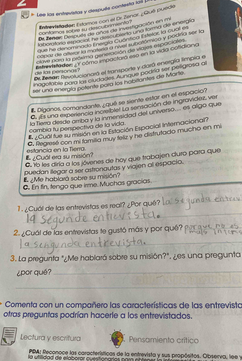 D> Lee las entrevistas y después contesta las P
Entrevistador: Estarnos con el Dr. Zenar. ¿Qué puede
contarnos sobre su descubrimiento?
Dr.Zenar: Después de años de investigación en mi
laboratorio espacial, he descubierto una forma de energía
que he denominado Energía Cuántica Estelar, la cual es
capaz de alterar la materia a nivel subatómico y podría ser la
clave para la próxima generación de viajes espaciales.
Entrevistador: ¿Y cómo impactará eso en la vida cotidiano
Dr. Zenar: Revolucionará el transporte y dará energía limpia el
de las personas?
inagotable para las ciudades, Aunque podría ser peligrosa al
ser una energía potente para los habitantes de Marte
E. Díganos, comandante, ¿qué se siente estar en el espacio?
C. ¡Es una experiencia increible! La sensación de ingravidez, ver
la Tierra desde arriba y la inmensidad del universo... es algo que
cambia tu perspectiva de la vida.
E ¿Cuál fue su misión en la Estación Espacial Internacional?
C. Regresé con mi familia muy feliz y he disfrutado mucho en mi
estancia en la Tierra.
E ¿Cuál era su misión?
C. Yo les diría a los jóvenes de hoy que trabajen duro para que
puedan llegar a ser astronautas y viajen al espacio.
E¿Me hablará sobre su misión?
C. En fin, tengo que irme. Muchas gracias.
_
1 ¿Cuál de las entrevistas es real? ¿Por qué?
_
2. ¿Cuál de las entrevistas te gustó más y por qué?_
_
3. La pregunta "¿Me hablará sobre su misión?", ¿es una pregunta
¿por qué?_
_
Comenta con un compañero las características de las entrevista
otras preguntas podrían hacerle a los entrevistados.
Lectura y escritura Pensamiento crítico
PDA: Reconoce las características de la entrevista y sus propósitos. Observa, lee y
la utilidad de elaborar cuestionarios para obtener la