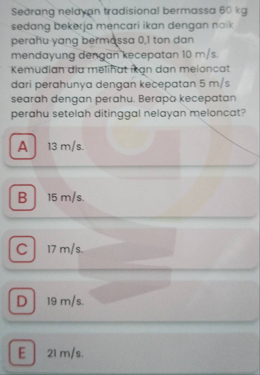 Seorang nelayan tradisional bermassa 60 kg
sedang bekerja mencari ikan dengan naik
perahu yang bermassa 0, 1 ton dan
mendayung dengan kecepatan 10 m/s.
Kémudian dia mélihat ikan dan meloncat
dari perahunya dengan kecepatan 5 m/s
searah dengan perahu. Berapa kecepatan
perahu setelah ditinggal nelayan meloncat?
A 13 m/s.
B 15 m/s.
C 17 m/s.
D 19 m/s.
E 21 m/s.