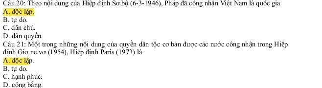 Theo nội dung của Hiệp định Sơ bộ (6-3-1946), Pháp đã công nhận Việt Nam là quốc gia
A. độc lập.
B. tự do.
C. dân chủ.
D. dân quyền.
Câu 21: Một trong những nội dung của quyền dân tộc cơ bản được các nước công nhận trong Hiệp
định Giơ ne vơ (1954), Hiệp định Paris (1973) là
A. độc lập.
B. tự do.
C. hạnh phúc.
D. công bằng.