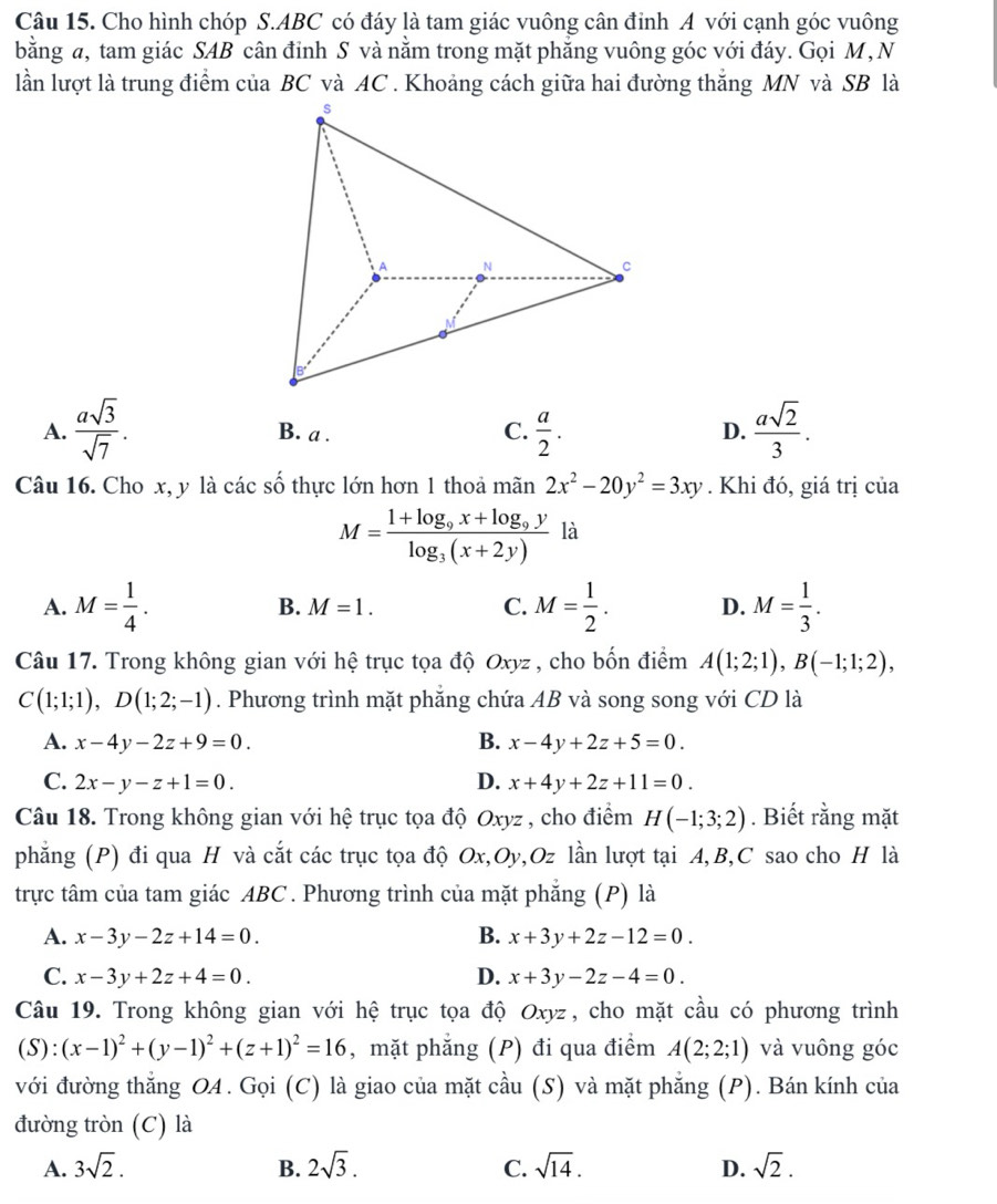 Cho hình chóp S.ABC có đáy là tam giác vuông cân đinh A với cạnh góc vuông
bằng a, tam giác SAB cân đinh S và nằm trong mặt phẳng vuông góc với đáy. Gọi M , N
lần lượt là trung điểm của BC và AC . Khoảng cách giữa hai đường thắng MN và SB là
A.  asqrt(3)/sqrt(7) . B. a . C.  a/2 .  asqrt(2)/3 .
D.
Câu 16. Cho x, y là các số thực lớn hơn 1 thoả 1 m àn 2x^2-20y^2=3xy. Khi đó, giá trị của
M=frac 1+log _9x+log _9ylog _3(x+2y) là
A. M= 1/4 . B. M=1. C. M= 1/2 . D. M= 1/3 .
Câu 17. Trong không gian với hệ trục tọa độ Oxyz , cho bốn điểm A(1;2;1),B(-1;1;2),
C(1;1;1),D(1;2;-1). Phương trình mặt phăng chứa AB và song song với CD là
A. x-4y-2z+9=0. B. x-4y+2z+5=0.
C. 2x-y-z+1=0. D. x+4y+2z+11=0.
Câu 18. Trong không gian với hệ trục tọa độ Oxyz , cho điểm H(-1;3;2). Biết rằng mặt
phẳng (P) đi qua H và cắt các trục tọa độ Ox,Oy,Oz lần lượt tại A,B,C sao cho H là
trực tâm của tam giác ABC . Phương trình của mặt phẳng (P) là
A. x-3y-2z+14=0. B. x+3y+2z-12=0.
C. x-3y+2z+4=0. D. x+3y-2z-4=0.
Câu 19. Trong không gian với hệ trục tọa độ Oxyz, cho mặt cầu có phương trình
(S):(x-1)^2+(y-1)^2+(z+1)^2=16 ,mặt phẳng (P) đi qua điểm A(2;2;1) và vuông góc
với đường thẳng OA. Gọi (C) là giao của mặt cầu (S) và mặt phẳng (P). Bán kính của
đường tròn (C) là
A. 3sqrt(2). B. 2sqrt(3). C. sqrt(14). D. sqrt(2).