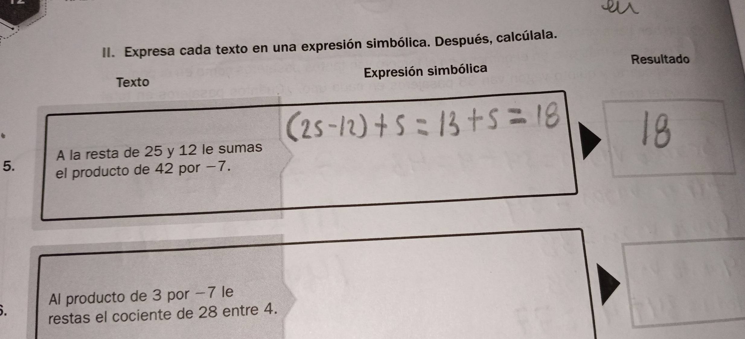 Expresa cada texto en una expresión simbólica. Después, calcúlala. 
Resultado 
Texto Expresión simbólica 
A la resta de 25 y 12 le sumas 
5. 
el producto de 42 por −7. 
Al producto de 3 por -7 le 
5. 
restas el cociente de 28 entre 4.