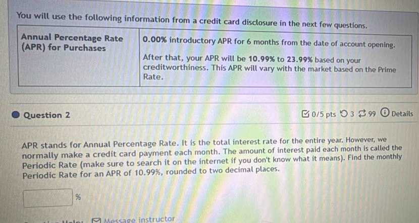 You will use the following information from a credit car 
Question 2 [ 0/5 pts つ 3 $ 99 ⓘ Details 
APR stands for Annual Percentage Rate. It is the total interest rate for the entire year. However, we 
normally make a credit card payment each month. The amount of interest paid each month is called the 
Periodic Rate (make sure to search it on the internet if you don't know what it means). Find the monthly 
Periodic Rate for an APR of 10.99%, rounded to two decimal places.
%
Message instructor