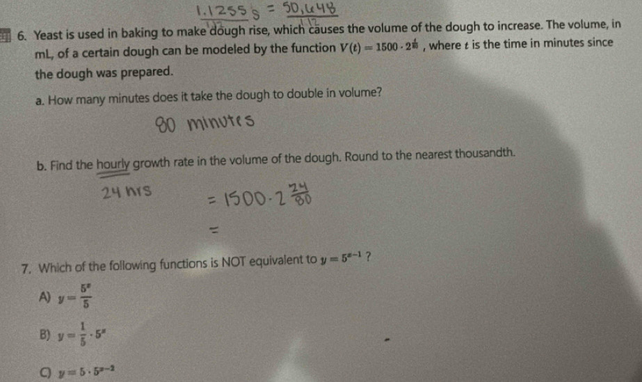 71 6. Yeast is used in baking to make dough rise, which causes the volume of the dough to increase. The volume, in
mL, of a certain dough can be modeled by the function V(t)=1500· 2^(frac t)80 , where t is the time in minutes since
the dough was prepared.
a. How many minutes does it take the dough to double in volume?
b. Find the hourly growth rate in the volume of the dough. Round to the nearest thousandth.
7. Which of the following functions is NOT equivalent to y=5^(x-1) ?
A) y= 5^x/5 
B) y= 1/5 · 5^x
C y=5· 5^(x-2)