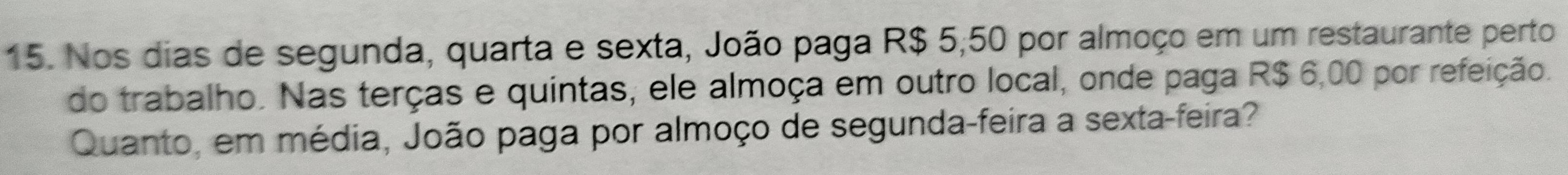 Nos dias de segunda, quarta e sexta, João paga R$ 5;50 por almoço em um restaurante perto 
do trabalho. Nas terças e quintas, ele almoça em outro local, onde paga R$ 6,00 por refeição. 
Quanto, em média, João paga por almoço de segunda-feira a sexta-feira?