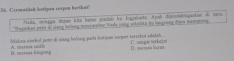 Cermatilah kutipan cerpen berikut!
Nada, minggu depan kita harus pindah ke Jogjakarta. Ayah dipindahtugaskan di sana.
''Bagaikan petir di siang bolong menyambar Nada yang seketika itu langsung diam mematung.
Makna simbol petir di siang bolong pada kutipan cerpen tersebut adalah....
A. merasa sedih C. sangat terkejut
B. merasa bingung D. merasa heran