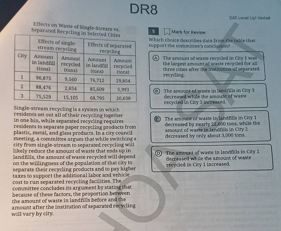 DR8
SAT Level Up! Verbal
Effects on Waste of Single-Stream vs. Mark for Review
Separated Rec
5
Which choice describes data from the table that
support the committee's conclusion?
A The amount of waste recycled in City 1 was
the largest amount of waste recycled for all
three cities after the institution of separated
recycling.
(B) The amount of waste in landfills in City 3
decreased while the amount of waste
recycled in City 3 increased.
Single-stream recycling is a system in which
residents set out all of their recycling together
in one bin, while separated recycling requires The amount of waste in landfills in City 1
C)
residents to separate paper recycling products from decreased by nearly 22,000 tons, while the
plastic, metal, and glass products. In a city council amount of waste in landfills in City 2
meeting, a committee argues that while switching a decreased by only about 3,000 tons.
city from single-stream to separated recycling will
likely reduce the amount of waste that ends up in D) The amount of waste in landfills in City 1
landfills, the amount of waste recycled will depend
decreased while the amount of waste
on the willingness of the population of that city to
recycled in City 1 increased.
separate their recycling products and to pay higher
taxes to support the additional labor and vehicle
cost to run separated recycling facilities. The
committee concludes its argument by stating that
because of these factors, the proportion between
the amount of waste in landfills before and the
amount after the institution of separated recycling
will vary by city.